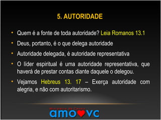 5. AUTORIDADE
• Quem é a fonte de toda autoridade? Leia Romanos 13.1
• Deus, portanto, é o que delega autoridade
• Autoridade delegada, é autoridade representativa
• O líder espiritual é uma autoridade representativa, que
haverá de prestar contas diante daquele o delegou.
• Vejamos Hebreus 13. 17 – Exerça autoridade com
alegria, e não com autoritarismo.
 