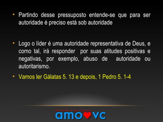 • Partindo desse pressuposto entende-se que para ser
autoridade é preciso está sob autoridade
• Logo o líder é uma autoridade representativa de Deus, e
como tal, irá responder por suas atitudes positivas e
negativas, por exemplo, abuso de autoridade ou
autoritarismo.
• Vamos ler Gálatas 5. 13 e depois, 1 Pedro 5. 1-4
 