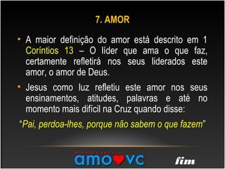 • A maior definição do amor está descrito em 1
Coríntios 13 – O líder que ama o que faz,
certamente refletirá nos seus liderados este
amor, o amor de Deus.
• Jesus como luz refletiu este amor nos seus
ensinamentos, atitudes, palavras e até no
momento mais difícil na Cruz quando disse:
“Pai, perdoa-lhes, porque não sabem o que fazem”
7. AMOR
fim
 
