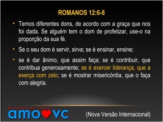ROMANOS 12:6-8
• Temos diferentes dons, de acordo com a graça que nos
foi dada. Se alguém tem o dom de profetizar, use-o na
proporção da sua fé.
• Se o seu dom é servir, sirva; se é ensinar, ensine;
• se é dar ânimo, que assim faça; se é contribuir, que
contribua generosamente; se é exercer liderança, que a
exerça com zelo; se é mostrar misericórdia, que o faça
com alegria.
(Nova Versão Internacional)
 