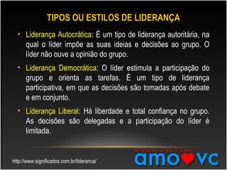 TIPOS OU ESTILOS DE LIDERANÇA
• Liderança Autocrática: É um tipo de liderança autoritária, na
qual o líder impõe as suas ideias e decisões ao grupo. O
líder não ouve a opinião do grupo.
• Liderança Democrática: O líder estimula a participação do
grupo e orienta as tarefas. É um tipo de liderança
participativa, em que as decisões são tomadas após debate
e em conjunto.
• Liderança Liberal: Há liberdade e total confiança no grupo.
As decisões são delegadas e a participação do líder é
limitada.
http://www.significados.com.br/lideranca/
 
