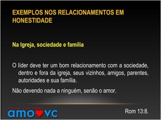 EXEMPLOS NOS RELACIONAMENTOS EM
HONESTIDADE
Na Igreja, sociedade e família
O líder deve ter um bom relacionamento com a sociedade,
dentro e fora da igreja, seus vizinhos, amigos, parentes,
autoridades e sua família.
Não devendo nada a ninguém, senão o amor.
Rom 13:8.
 