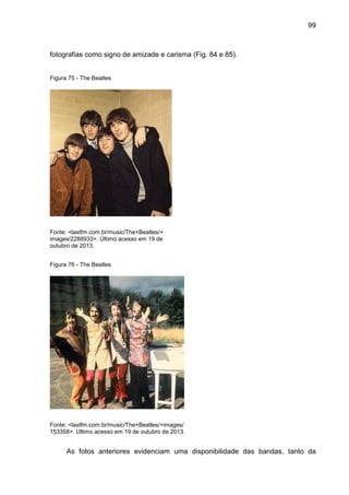 99
fotografias como signo de amizade e carisma (Fig. 84 e 85).
Figura 75 - The Beatles
Fonte: <lastfm.com.br/music/The+Beatles/+
images/2288933>. Último acesso em 19 de
outubro de 2013.
Figura 76 - The Beatles
Fonte: <lastfm.com.br/music/The+Beatles/+images/
153358>. Último acesso em 19 de outubro de 2013.
As fotos anteriores evidenciam uma disponibilidade das bandas, tanto da
 
