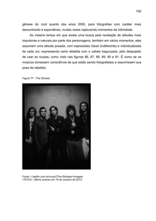 100
gênese do rock quanto dos anos 2000, para fotografias com caráter mais
descontraído e espontâneo, muitas vezes capturando momentos de intimidade.
Ao mesmo tempo em que existe uma busca pela revelação de atitudes mais
impulsivas e naturais por parte dos personagens, também em vários momentos, eles
assumem uma atitude posada, com expressões blasé (indiferente) e individualizada
de cada um, expressando certa rebeldia com o cabelo bagunçado, jeito despojado
de usar as roupas, como visto nas figuras 86, 87, 88, 89, 90 e 91. É como se os
músicos tomassem consciência de que estão sendo fotografados e assumissem sua
pose de rebeldia.
Figura 77 - The Strokes
Fonte: <.lastfm.com.br/music/The+Strokes/+images/
176123>. Último acesso em 19 de outubro de 2013.
 