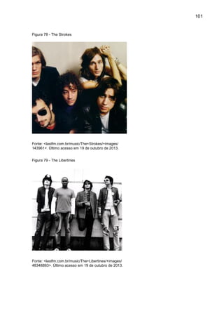 101
Figura 78 - The Strokes
Fonte: <lastfm.com.br/music/The+Strokes/+images/
143961>. Último acesso em 19 de outubro de 2013.
Figura 79 - The Libertines
Fonte: <lastfm.com.br/music/The+Libertines/+images/
48348893>. Último acesso em 19 de outubro de 2013.
 