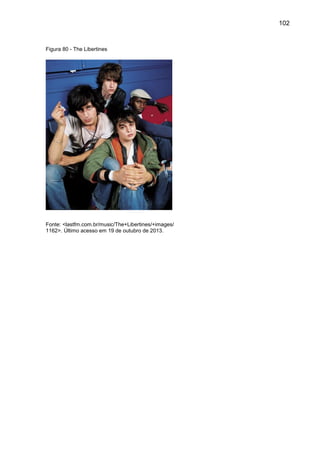 102
Figura 80 - The Libertines
Fonte: <lastfm.com.br/music/The+Libertines/+images/
1162>. Último acesso em 19 de outubro de 2013.
 
