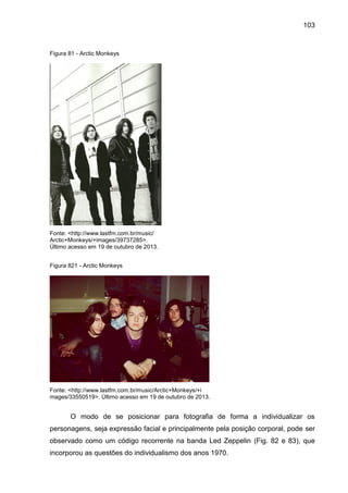 103
Figura 81 - Arctic Monkeys
Fonte: <http://www.lastfm.com.br/music/
Arctic+Monkeys/+images/39737285>.
Último acesso em 19 de outubro de 2013.
Figura 821 - Arctic Monkeys
Fonte: <http://www.lastfm.com.br/music/Arctic+Monkeys/+i
mages/33550519>. Último acesso em 19 de outubro de 2013.
O modo de se posicionar para fotografia de forma a individualizar os
personagens, seja expressão facial e principalmente pela posição corporal, pode ser
observado como um código recorrente na banda Led Zeppelin (Fig. 82 e 83), que
incorporou as questões do individualismo dos anos 1970.
 