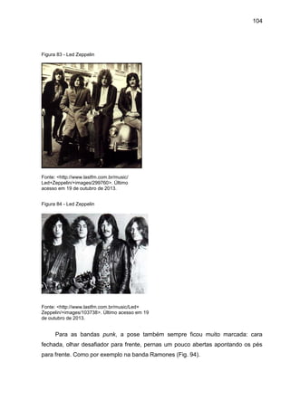 104
Figura 83 - Led Zeppelin
Fonte: <http://www.lastfm.com.br/music/
Led+Zeppelin/+images/299760>. Último
acesso em 19 de outubro de 2013.
Figura 84 - Led Zeppelin
Fonte: <http://www.lastfm.com.br/music/Led+
Zeppelin/+images/103738>. Último acesso em 19
de outubro de 2013.
Para as bandas punk, a pose também sempre ficou muito marcada: cara
fechada, olhar desafiador para frente, pernas um pouco abertas apontando os pés
para frente. Como por exemplo na banda Ramones (Fig. 94).
 