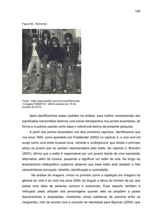 105
Figura 85 - Ramones
Fonte: <http://www.lastfm.com.br/music/Ramones
/+images/13462515>. Último acesso em 19 de
outubro de 2013.
Após identificarmos esses padrões na análise, para melhor compreensão dos
significados transmitidos faremos uma breve retrospectiva nos pontos levantados, de
forma a cruzá-los usando como base o referencial teórico da presente pesquisa.
A partir dos pontos levantados nos dois primeiros capítulos, identificamos que
nos anos 1950, como apontado por Friedlander (2002) no capítulo 2, o rock and roll
surge como uma onda musical nova, vibrante e underground, que desde o princípio
atraiu os jovens que se sentiam representados pelo estilo. No capítulo 3, Brandini
(2007), afirma que o estilo é responsável por unir jovens diante de uma expressão
alternativa, além da música, passando a significar um estilo de vida. Ao longo do
levantamento bibliográfico pudemos observar que esse estilo está atrelado a três
características principais: rebeldia, identificação e contradição.
Na análise de imagens, vimos no primeiro ponto a repetição em imagens da
gênese do rock e do rock nos anos 2000, do ângulo a altura do homem de pé, que
passa uma ideia de pessoas comuns e acessíveis. Esse aspecto também é
reforçado pelas atitudes dos personagens quando eles se propõem a poses
descontraídas e despojadas, mostrando cenas cotidianas de parceria entre os
integrantes, indo de acordo com o conceito de identidade para Bauman (2004), que
 