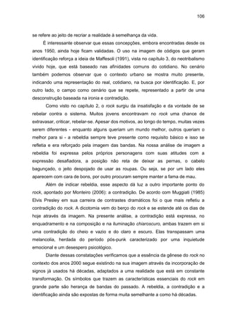 106
se refere ao jeito de recriar a realidade à semelhança da vida.
É interessante observar que essas concepções, embora encontradas desde os
anos 1950, ainda hoje ficam validadas. O uso na imagem de códigos que geram
identificação reforça a ideia de Maffesoli (1991), vista no capítulo 3, do neotribalismo
vivido hoje, que está baseado nas afinidades comuns do cotidiano. No cenário
também podemos observar que o contexto urbano se mostra muito presente,
indicando uma representação do real, cotidiano, na busca por identificação. E, por
outro lado, o campo como cenário que se repete, representado a partir de uma
desconstrução baseada na ironia e contradição.
Como visto no capítulo 2, o rock surgiu da insatisfação e da vontade de se
rebelar contra o sistema. Muitos jovens encontravam no rock uma chance de
extravasar, criticar, rebelar-se. Apesar dos motivos, ao longo do tempo, muitas vezes
serem diferentes - enquanto alguns queriam um mundo melhor, outros queriam o
melhor para si - a rebeldia sempre teve presente como requisito básico e isso se
refletia e era reforçado pela imagem das bandas. Na nossa análise de imagem a
rebeldia foi expressa pelos próprios personagens com suas atitudes com a
expressão desafiadora, a posição não reta de deixar as pernas, o cabelo
bagunçado, o jeito despojado de usar as roupas. Ou seja, se por um lado eles
aparecem com cara de bons, por outro procuram sempre manter a fama de mau.
Além de indicar rebeldia, esse aspecto dá luz a outro importante ponto do
rock, apontado por Monteiro (2006): a contradição. De acordo com Muggiati (1985)
Elvis Presley em sua carreira de contrastes dramáticos foi o que mais refletiu a
contradição do rock. A dicotomia vem do berço do rock e se estende até os dias de
hoje através da imagem. Na presente análise, a contradição está expressa, no
enquadramento e na composição e na iluminação chiaroscuro, ambas trazem em si
uma contradição do cheio e vazio e do claro e escuro. Elas transpassam uma
melancolia, herdada do período pós-punk caracterizado por uma inquietude
emocional e um desespero psicológico.
Diante dessas constatações verificamos que a essência da gênese do rock no
contexto dos anos 2000 segue existindo na sua imagem através da incorporação de
signos já usados há décadas, adaptados a uma realidade que está em constante
transformação. Os símbolos que trazem as características essenciais do rock em
grande parte são herança de bandas do passado. A rebeldia, a contradição e a
identificação ainda são expostas de forma muita semelhante a como há décadas.
 