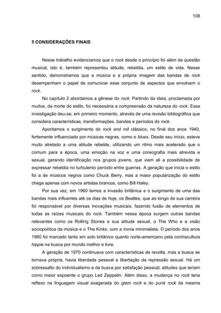 108
5 CONSIDERAÇÕES FINAIS
Nesse trabalho evidenciamos que o rock desde o princípio foi além da questão
musical, isto é, também representou atitude, rebeldia, um estilo de vida. Nesse
sentido, demonstramos que a música e a própria imagem das bandas de rock
desempenham o papel de comunicar esse conjunto de aspectos que envolvem o
rock.
No capítulo 2 abordamos a gênese do rock. Partindo da ideia, proclamada por
muitos, da morte do estilo, foi necessária a compreensão da natureza do rock. Essa
investigação deu-se, em primeiro momento, através de uma revisão bibliográfica que
considera características, transformações, bandas e períodos do rock.
Apontamos o surgimento do rock and roll clássico, no final dos anos 1940,
fortemente influenciado por músicas negras, como o blues. Desde seu início, esteve
muito atrelado a uma atitude rebelde, utilizando um ritmo mais acelerado que o
comum para a época, uma emoção na voz e uma coreografia mais atrevida e
sexual, gerando identificação nos grupos jovens, que viam ali a possibilidade de
expressar rebeldia no turbulento período entre guerras. A geração que inicia o estilo
foi a de músicos negros como Chuck Berry, mas a maior popularização do estilo
chega apenas com novos artistas brancos, como Bill Haley.
Por sua vez, em 1960 temos a invasão britânica e o surgimento de uma das
bandas mais influentes até os dias de hoje, os Beatles, que ao longo de sua carreira
foi responsável por diversas inovações musicais, fazendo fusão de elementos de
todas as raízes musicais do rock. Também nessa época surgem outras bandas
relevantes como os Rolling Stones e sua atitude sexual, o The Who e a visão
sociopolítica da música e o The Kinks, com a ironia minimalista. O período dos anos
1960 foi marcado tanto em solo britânico quanto norte-americano pela contracultura
hippie na busca por mundo melhor e livre.
A geração de 1970 continuava com características de revolta, mas a busca se
tornava própria, havia liberdade pessoal e libertação da repressão sexual. Há um
sobressalto do individualismo e da busca por satisfação pessoal, atitudes que teriam
como maior expoente o grupo Led Zeppelin. Além disso, a mudança no rock teria
reflexo na linguagem visual exagerada do glam rock e do punk rock da mesma
 