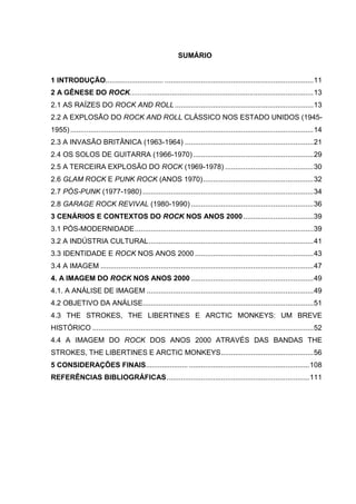 10
SUMÁRIO
1 INTRODUÇÃO............................. ..........................................................................11
2 A GÊNESE DO ROCK............................................................................................13
2.1 AS RAÍZES DO ROCK AND ROLL.....................................................................13
2.2 A EXPLOSÃO DO ROCK AND ROLL CLÁSSICO NOS ESTADO UNIDOS (1945-
1955).........................................................................................................................14
2.3 A INVASÃO BRITÂNICA (1963-1964) ................................................................21
2.4 OS SOLOS DE GUITARRA (1966-1970)............................................................29
2.5 A TERCEIRA EXPLOSÃO DO ROCK (1969-1978) ............................................30
2.6 GLAM ROCK E PUNK ROCK (ANOS 1970).......................................................32
2.7 PÓS-PUNK (1977-1980) .....................................................................................34
2.8 GARAGE ROCK REVIVAL (1980-1990) .............................................................36
3 CENÁRIOS E CONTEXTOS DO ROCK NOS ANOS 2000...................................39
3.1 PÓS-MODERNIDADE.........................................................................................39
3.2 A INDÚSTRIA CULTURAL..................................................................................41
3.3 IDENTIDADE E ROCK NOS ANOS 2000 ...........................................................43
3.4 A IMAGEM ..........................................................................................................47
4. A IMAGEM DO ROCK NOS ANOS 2000 .............................................................49
4.1. A ANÁLISE DE IMAGEM ...................................................................................49
4.2 OBJETIVO DA ANÁLISE.....................................................................................51
4.3 THE STROKES, THE LIBERTINES E ARCTIC MONKEYS: UM BREVE
HISTÓRICO ..............................................................................................................52
4.4 A IMAGEM DO ROCK DOS ANOS 2000 ATRAVÉS DAS BANDAS THE
STROKES, THE LIBERTINES E ARCTIC MONKEYS..............................................56
5 CONSIDERAÇÕES FINAIS..................... ............................................................108
REFERÊNCIAS BIBLIOGRÁFICAS.......................................................................111
 