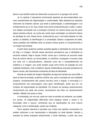 109
época e que também pode ser observado no pós-punk e no garage rock revival.
Já no capítulo 3 expusemos brevemente aspectos da pós-modernidade com
suas características de fragmentação e conformidade. Nele destacam-se aspectos
relevantes da indústria cultural, que tende à padronização, à estereotipagem e ao
entretenimento por si só. Aqui reside outro ponto fundamental para o estilo, a saber,
sua relação conturbada com a produção comercial: ao mesmo tempo que faz parte
dessa indústria cultural, vai contra ela, sendo essa contradição um elemento básica
da ideologia do rock. Dessa forma, evidenciamos que o rock está baseado em três
pontos: a) rebeldia, b) identificação e c) contradição. Desde o surgimento do estilo,
essas questões são refletidas tanto na própria música quanto no comportamento e
na imagem das bandas.
A partir disso pudemos analisar questões ligadas à identidade do rock dos dias
de hoje e à imagem. Através desse panorama percebemos que a identidade se
encontra instável, frágil e líquida. Porém, ainda que o indivíduo se encontre neste
fluxo de euforia intensa, as comunidades, ou neotribos, conseguem e buscam cada
vez mais unir o pluriculturalismo, utilizando como elo o compartilhamento do
cotidiano e a imagem, que neste sentido surge como forma de projeção de uma
realidade idealizada, onde a estética e figuras emblemáticas enquanto portadoras de
signos visuais, são importantes condutores da ideia de identidade.
Através da análise de imagem fotográfica de algumas bandas dos anos 2000, a
partir do lado da emissão, pudemos verificar que, para a recriação de uma realidade
projetiva, constantemente são usados recursos como o ângulo, a iluminação e o
comportamento dos personagens, para gerar identificação, ainda que em um
contexto de fragmentação da identidade. Em tempos de escasso posicionamento
revolucionário por parte dos jovens, encontramos nas fotos um posicionamento
rebelde, refletido nas poses e caras.
A contradição, por sua vez, pode ser vista na escolha do ambiente, ora cidade,
ora campo, na diagramação alternando entre espaços cheios e vazios e na
iluminação clara e escura. Lembrando que as significações de uma mesma
categorial, como a ambientação, podem ser múltiplas.
Outro aspecto relevante é perceber que muitos dos padrões encontrados na
análise continuam a ser reproduzidos e reforçados na atual década. Usando o
exemplo da banda analisada anteriormente, o Arctic Monkeys, a partir dos anos
 
