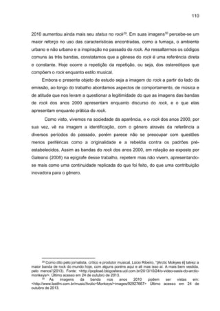 110
2010 aumentou ainda mais seu status no rock29. Em suas imagens30 percebe-se um
maior reforço no uso das características encontradas, como a fumaça, o ambiente
urbano e não urbano e a inspiração no passado do rock. Ao ressaltarmos os códigos
comuns às três bandas, constatamos que a gênese do rock é uma referência direta
e constante. Hoje ocorre a repetição da repetição, ou seja, dos estereótipos que
compõem o rock enquanto estilo musical.
Embora o presente objeto de estudo seja a imagem do rock a partir do lado da
emissão, ao longo do trabalho abordamos aspectos de comportamento, de música e
de atitude que nos levam a questionar a legitimidade do que as imagens das bandas
de rock dos anos 2000 apresentam enquanto discurso do rock, e o que elas
apresentam enquanto prática do rock.
Como visto, vivemos na sociedade da aparência, e o rock dos anos 2000, por
sua vez, vê na imagem a identificação, com o gênero através da referência a
diversos períodos do passado, porém parece não se preocupar com questões
menos periféricas como a originalidade e a rebeldia contra os padrões pré-
estabelecidos. Assim as bandas do rock dos anos 2000, em relação ao exposto por
Galeano (2008) na epígrafe desse trabalho, repetem mas não vivem, apresentando-
se mais como uma continuidade replicada do que foi feito, do que uma contribuição
inovadora para o gênero.
29 Como dito pelo jornalista, crítico e produtor musical, Lúcio Ribeiro, “[Arctic Mokyes é] talvez a
maior banda de rock do mundo hoje, com alguns poréns aqui e ali mas isso aí. A mais bem vestida,
pelo menos”(2013). Fonte: <http://popload.blogosfera.uol.com.br/2013/10/24/o-video-oasis-do-arctic-
monkeys/>. Último acesso em 24 de outubro de 2013.
30 As imagens da banda nos anos 2010 podem ser vistas em:
<http://www.lastfm.com.br/music/Arctic+Monkeys/+images/92927667> Último acesso em 24 de
outubro de 2013.
 