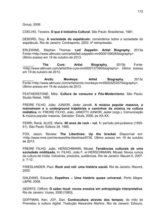 112
Group, 2008.
COELHO, Teixeira. O que é Indústria Cultural. São Paulo: Brasiliense, 1981.
DEBORD, Guy. A sociedade do espetáculo: comentários sobre a sociedade do
espetáculo. Rio de Janeiro: Contraponto, 2003. 4ª reimpressão.
ERLEWINE, Stephen Thomas. Led Zeppelin: Artist Biography. 2013a
Fonte:<http://www.allmusic.com/artist/led-zeppelin-mn0000139026/biography>.
Último acesso em 19 de outubro de 2013.
______. The Cure: Artist Biography. 2013b Fonte:
<http://www.allmusic.com/artist/the-cure-mn0000137390/biography>. Último acesso
em 19 de outubro de 2013.
______. Arctic Monkeys: Artist Biography. 2013c
Fonte:<http://www.allmusic.com/artist/arctic-monkeys-mn0000325357/biography>.
Último acesso em 19 de outubro de 2013.
FEATHERSTONE, Mike. Cultura de consumo e Pós-Modernismo. São Paulo:
Studio Nobel, 1995.
FREIRE FILHO, João; JUNIOR, Jeder Janotti. A música popular massiva, o
mainstream e o underground trajetórias e caminhos da música na cultura
midiática. In: FREIRE FILHO, João; JANOTTI JUNIOR, Jeder (orgs.). Comunicação
& música popular massiva. Salvador: Edufa, 2006, ps XX-XX.
FERRI, René; ALICE, Maria. 40 anos de rock - vol. 1: período pré-jurássico (1955-
61). São Paulo: Editora 34, 1995.
FOX, Jason. Review: The Libertines: Up the bracket. Disponível em:
<http://www.nme.com/reviews/the-libertines/6736. Último acesso em 19 de outubro
de 2013.
FREIRE FILHO, João; HERSCHMANN, Micael. Tendências culturais de uma
sociedade miditizada. In: FILHO, João F. et HERSCHMANN, Micael. Novos rumos
da cultura de mídia: indústrias, produtos, audiências. Rio de Janeiro: Mauad X, 2007.
p. 7-12.
FRIEDLANDER, Paul. Rock and roll: uma história social. Rio de Janeiro: Record,
2002.
GALEANO, Eduardo. Espelhos – Uma história quase universal. Porto Alegre:
L&PM, 2008.
GEERTZ, Clifford. O saber local: novos ensaios em antropologia interpretativa.
Rio de Janeiro: Vozes, 2000 [1983].
GOFFMAN, Ken; JOY, Dan. Contracultura através dos tempos: do mito de
Prometeu à cultura digital. Tradução Alexandre Martins. Rio de Janeiro: Ediouro,
 
