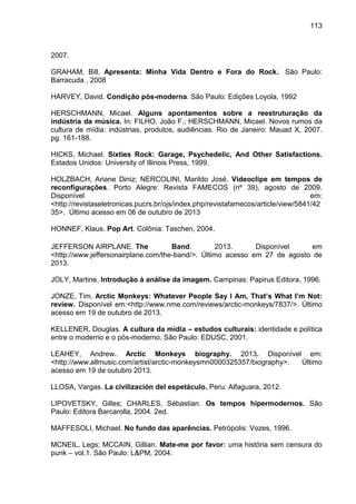 113
2007.
GRAHAM, Bill. Apresenta: Minha Vida Dentro e Fora do Rock. São Paulo:
Barracuda , 2008
HARVEY, David. Condição pós-moderna. São Paulo: Edições Loyola, 1992
HERSCHMANN, Micael. Alguns apontamentos sobre a reestruturação da
indústria da música. In: FILHO, João F.; HERSCHMANN, Micael. Novos rumos da
cultura de mídia: indústrias, produtos, audiências. Rio de Janeiro: Mauad X, 2007.
pg. 161-188.
HICKS, Michael. Sixties Rock: Garage, Psychedelic, And Other Satisfactions.
Estados Unidos: University of Illinois Press, 1999.
HOLZBACH, Ariane Diniz; NERCOLINI, Marildo José. Videoclipe em tempos de
reconfigurações. Porto Alegre: Revista FAMECOS (nº 39), agosto de 2009.
Disponível em:
<http://revistaseletronicas.pucrs.br/ojs/index.php/revistafamecos/article/view/5841/42
35>. Último acesso em 06 de outubro de 2013
HONNEF, Klaus. Pop Art. Colônia: Taschen, 2004.
JEFFERSON AIRPLANE. The Band. 2013. Disponível em
<http://www.jeffersonairplane.com/the-band/>. Último acesso em 27 de agosto de
2013.
JOLY, Martine. Introdução à análise da imagem. Campinas: Papirus Editora, 1996.
JONZE, Tim. Arctic Monkeys: Whatever People Say I Am, That’s What I’m Not:
review. Disponível em:<http://www.nme.com/reviews/arctic-monkeys/7837/>. Último
acesso em 19 de outubro de 2013.
KELLENER, Douglas. A cultura da mídia – estudos culturais: identidade e política
entre o moderno e o pós-moderno. São Paulo: EDUSC, 2001.
LEAHEY, Andrew. Arctic Monkeys biography. 2013. Disponível em:
<http://www.allmusic.com/artist/arctic-monkeysmn0000325357/biography>. Último
acesso em 19 de outubro 2013.
LLOSA, Vargas. La civilización del espetáculo. Peru: Alfaguara, 2012.
LIPOVETSKY, Gilles; CHARLES, Sébastian. Os tempos hipermodernos. São
Paulo: Editora Barcarolla, 2004. 2ed.
MAFFESOLI, Michael. No fundo das aparências. Petrópolis: Vozes, 1996.
MCNEIL, Legs; MCCAIN, Gillian. Mate-me por favor: uma história sem censura do
punk – vol.1. São Paulo: L&PM, 2004.
 