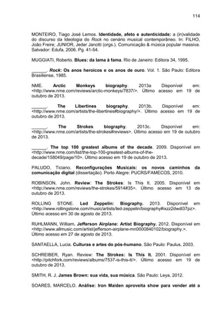 114
MONTEIRO, Tiago José Lemos. Identidade, afeto e autenticidade: a (in)validade
do discurso da Ideologia do Rock no cenário musical contemporâneo. In: FILHO,
João Freire; JUNIOR, Jeder Janotti (orgs.). Comunicação & música popular massiva.
Salvador: Edufa, 2006. Pg. 41-54.
MUGGIATI, Roberto. Blues: da lama à fama. Rio de Janeiro: Editora 34, 1995.
______. Rock: Os anos heroicos e os anos de ouro. Vol. 1. São Paulo: Editora
Brasiliense, 1985.
NME. Arctic Monkeys biography. 2013a Disponível em:
<http://www.nme.com/reviews/arctic-monkeys/7837/>. Último acesso em 19 de
outubro de 2013.
______. The Libertines biography. 2013b. Disponível em:
<http://www.nme.com/artists/the-libertines#biography/>. Último acesso em 19 de
outubro de 2013.
______. The Strokes biography. 2013c. Disponível em:
<http://www.nme.com/artists/the-strokes#reviews>. Último acesso em 19 de outubro
de 2013.
______. The top 100 greatest albums of the decade. 2009. Disponível em
<http://www.nme.com/list/the-top-100-greatest-albums-of-the-
decade/158049/page/10>. Último acesso em 19 de outubro de 2013.
PALUDO, Ticiano. Reconfigurações Musicais: os novos caminhos da
comunicação digital (dissertação). Porto Alegre: PUCRS/FAMECOS, 2010.
ROBINSON, John. Review: The Strokes: Is This It. 2005. Disponível em
<http://www.nme.com/reviews/the-strokes/5914#35>. Último acesso em 13 de
outubro de 2013.
ROLLING STONE. Led Zeppelin: Biography. 2013. Disponível em
<http://www.rollingstone.com/music/artists/led-zeppelin/biography#ixzz2dwdl37pz>.
Último acesso em 30 de agosto de 2013.
RUHLMANN, William. Jefferson Airplane: Artist Biography. 2012. Disponível em
<http://www.allmusic.com/artist/jefferson-airplane-mn0000840102/biography.>.
Último acesso em 27 de agosto de 2013.
SANTAELLA, Lucia. Culturas e artes do pós-humano. São Paulo: Paulus, 2003.
SCHREIBER, Ryan. Review: The Strokes: Is This It. 2001. Disponível em
<http://pitchfork.com/reviews/albums/7537-is-this-it/>. Último acesso em 19 de
outubro de 2013.
SMITH, R. J. James Brown: sua vida, sua música. São Paulo: Leya, 2012.
SOARES, MARCELO. Análise: Iron Maiden aproveita show para vender até a
 