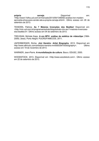 115
própria cerveja. Disponível em:
<http://www1.folha.uol.com.br/mercado/2013/09/1346092-analise-iron-maiden-
aproveita-show-para-vender-ate-a-propria-cerveja.shtml>. Último acesso em 26 de
setembro de 2013.
TEIXEIRA, Patricia. As 7 Maiores Invenções dos Beatles! Disponível em:
<http://mtv.uol.com.br/programas/extrato/blog/extrato-mtv-as-7-maiores-invencoes-
dos-beatles-0>. Último acesso em 04 de setembro de 2013.
TREVISAN, Michele Kapp. A era MTV: análise da estética de videoclipe (1984-
2009). (tese). Porto Alegre: PUCRS/FAMECOS, 2011.
UNTERBERGER, Richie. Jimi Hendrix: Artist Biography. 2013. Disponível em
http://www.allmusic.com/artist/jimi-hendrix-mn0000354105/biography>. Último
acesso em 19 de novembro de 2013.
WARNIER, Jean-Pierre. A mundialização da cultura. Bauru: EDUSC, 2000.
WOODSTOCK. 2013. Disponível em <http://www.woodstock.com>. Último acesso
em 22 de setembro de 2013.
 
