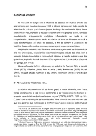 13
2 A GÊNESE DO ROCK
O rock and roll surgiu sob a influência de décadas de música. Desde seu
aparecimento em meados dos anos 1940, o gênero carregou um forte espírito de
rebeldia e foi cultuado por inúmeros jovens. Ao longo de sua história, ídolos foram
chamados de reis, monstros e deuses e viajaram em seus próprios aviões, famosos
mundialmente, enlouquecendo multidões, influenciando na moda e no
comportamento. Neste capítulo serão abordados os aspectos históricos do rock e
suas transformações ao longo de décadas, a fim de conferir a visibilidade da
trajetória desse estilo musical, com seus personagens e suas características.
No primeiro momento será feita uma breve abordagem sobre as raízes do rock
and roll. Em seguida, estudaremos suas transformações através dos anos, com a
seguinte divisão de períodos: o rock and roll clássico; a invasão inglesa; a era dos
guitarristas; explosão do rock dos anos 1970; o glam rock e o punk rock; o pós-punk
e o garage rock revival.
Como referencial teórico utilizaremos os estudos de Cardoso Filho e Janotti
Júnior (2006), Erlewine (2013), Ferri e Alice (1995), Friedlander (2002), Mcneil
(2004), Muggiati (1985), Goffman e Joy (2007), Ruhlmann (2012) e Unterberger
(2013).
2.1 AS RAÍZES DO ROCK AND ROLL
A música afro-americana foi, de forma geral, a maior influência, com “seus
ritmos sincronizados, a voz rouca e sentimental e as vocalizações de chamado-e-
resposta, características dos trabalhadores negros” (FRIEDLANDER, 2002, pg. 31).
O blues1 rural e urbano pode ser considerado a fonte prima do rock and roll, uma vez
que foi a partir de sua ramificação, o rhythm’n’blues2,que se iniciou o estilo musical
1 O blues é um estilo musical de origem afro-americana, que se apresenta como principal
forma de expressão dos escravos diante da sociedade colonial na qual viviam. Segundo Muggitati
(1995), o blues mistura gritos com canções de trabalho e de ninar, harmonizadas com hinos religiosos
e possuindo estrutura de balada. Em suas letras, o retrato de seu cotidiano. Um exemplo é a canção
Dry Well Blues, na qual Charley Patton canta “I ain’t got no money and I sure ain’t got no hope”, “não
tenho dinheiro e tenho certeza que não tenho esperança” (tradução nossa)
<http://www.youtube.com/watch?v=KH84ejtez_I>.
2 Rhythm’n’blues, ou R&B, como também é conhecido, é um estilo de música popular negra,
tocada nas rádios negras no final de 1940 e início de 1950, que mais diretamente influenciou o
surgimento do rock and roll. O termo rock and roll era empregado com frequência em suas letras. Um
 