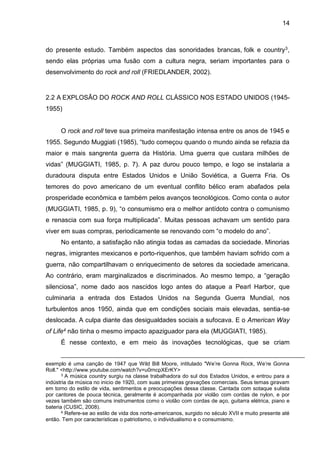 14
do presente estudo. Também aspectos das sonoridades brancas, folk e country3,
sendo elas próprias uma fusão com a cultura negra, seriam importantes para o
desenvolvimento do rock and roll (FRIEDLANDER, 2002).
2.2 A EXPLOSÃO DO ROCK AND ROLL CLÁSSICO NOS ESTADO UNIDOS (1945-
1955)
O rock and roll teve sua primeira manifestação intensa entre os anos de 1945 e
1955. Segundo Muggiati (1985), “tudo começou quando o mundo ainda se refazia da
maior e mais sangrenta guerra da História. Uma guerra que custara milhões de
vidas” (MUGGIATI, 1985, p. 7). A paz durou pouco tempo, e logo se instalaria a
duradoura disputa entre Estados Unidos e União Soviética, a Guerra Fria. Os
temores do povo americano de um eventual conflito bélico eram abafados pela
prosperidade econômica e também pelos avanços tecnológicos. Como conta o autor
(MUGGIATI, 1985, p. 9), “o consumismo era o melhor antídoto contra o comunismo
e renascia com sua força multiplicada”. Muitas pessoas achavam um sentido para
viver em suas compras, periodicamente se renovando com “o modelo do ano”.
No entanto, a satisfação não atingia todas as camadas da sociedade. Minorias
negras, imigrantes mexicanos e porto-riquenhos, que também haviam sofrido com a
guerra, não compartilhavam o enriquecimento de setores da sociedade americana.
Ao contrário, eram marginalizados e discriminados. Ao mesmo tempo, a “geração
silenciosa”, nome dado aos nascidos logo antes do ataque a Pearl Harbor, que
culminaria a entrada dos Estados Unidos na Segunda Guerra Mundial, nos
turbulentos anos 1950, ainda que em condições sociais mais elevadas, sentia-se
deslocada. A culpa diante das desigualdades sociais a sufocava. E o American Way
of Life4 não tinha o mesmo impacto apaziguador para ela (MUGGIATI, 1985).
É nesse contexto, e em meio às inovações tecnológicas, que se criam
exemplo é uma canção de 1947 que Wild Bill Moore, intitulado "We’re Gonna Rock, We’re Gonna
Roll." <http://www.youtube.com/watch?v=u0rncpXErKY>
3 A música country surgiu na classe trabalhadora do sul dos Estados Unidos, e entrou para a
indústria da música no inicio de 1920, com suas primeiras gravações comerciais. Seus temas giravam
em torno do estilo de vida, sentimentos e preocupações dessa classe. Cantada com sotaque sulista
por cantores de pouca técnica, geralmente é acompanhada por violão com cordas de nylon, e por
vezes também são comuns instrumentos como o violão com cordas de aço, guitarra elétrica, piano e
bateria (CUSIC, 2008).
4 Refere-se ao estilo de vida dos norte-americanos, surgido no século XVII e muito presente até
então. Tem por características o patriotismo, o individualismo e o consumismo.
 