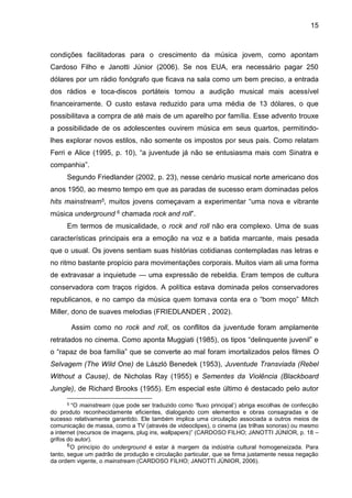 15
condições facilitadoras para o crescimento da música jovem, como apontam
Cardoso Filho e Janotti Júnior (2006). Se nos EUA, era necessário pagar 250
dólares por um rádio fonógrafo que ficava na sala como um bem preciso, a entrada
dos rádios e toca-discos portáteis tornou a audição musical mais acessível
financeiramente. O custo estava reduzido para uma média de 13 dólares, o que
possibilitava a compra de até mais de um aparelho por família. Esse advento trouxe
a possibilidade de os adolescentes ouvirem música em seus quartos, permitindo-
lhes explorar novos estilos, não somente os impostos por seus pais. Como relatam
Ferri e Alice (1995, p. 10), “a juventude já não se entusiasma mais com Sinatra e
companhia”.
Segundo Friedlander (2002, p. 23), nesse cenário musical norte americano dos
anos 1950, ao mesmo tempo em que as paradas de sucesso eram dominadas pelos
hits mainstream5, muitos jovens começavam a experimentar “uma nova e vibrante
música underground 6 chamada rock and roll”.
Em termos de musicalidade, o rock and roll não era complexo. Uma de suas
características principais era a emoção na voz e a batida marcante, mais pesada
que o usual. Os jovens sentiam suas histórias cotidianas contempladas nas letras e
no ritmo bastante propício para movimentações corporais. Muitos viam ali uma forma
de extravasar a inquietude — uma expressão de rebeldia. Eram tempos de cultura
conservadora com traços rígidos. A política estava dominada pelos conservadores
republicanos, e no campo da música quem tomava conta era o “bom moço” Mitch
Miller, dono de suaves melodias (FRIEDLANDER , 2002).
Assim como no rock and roll, os conflitos da juventude foram amplamente
retratados no cinema. Como aponta Muggiati (1985), os tipos “delinquente juvenil” e
o “rapaz de boa família” que se converte ao mal foram imortalizados pelos filmes O
Selvagem (The Wild One) de László Benedek (1953), Juventude Transviada (Rebel
Without a Cause), de Nicholas Ray (1955) e Sementes da Violência (Blackboard
Jungle), de Richard Brooks (1955). Em especial este último é destacado pelo autor
5 “O mainstream (que pode ser traduzido como ‘fluxo principal’) abriga escolhas de confecção
do produto reconhecidamente eficientes, dialogando com elementos e obras consagradas e de
sucesso relativamente garantido. Ele também implica uma circulação associada a outros meios de
comunicação de massa, como a TV (através de videoclipes), o cinema (as trilhas sonoras) ou mesmo
a internet (recursos de imagens, plug ins, wallpapers)” (CARDOSO FILHO; JANOTTI JÚNIOR, p. 18 –
grifos do autor).
6O princípio do underground é estar à margem da indústria cultural homogeneizada. Para
tanto, segue um padrão de produção e circulação particular, que se firma justamente nessa negação
da ordem vigente, o mainstream (CARDOSO FILHO; JANOTTI JÚNIOR, 2006).
 