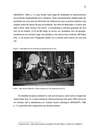 16
(MUGGIATI, 1985, p. 11), pois retrata “toda carga de hostilidade no relacionamento
da juventude marginalizada com o Sistema”. Esse comportamento rebelde pode ser
percebido em uma cena de Sementes da Violência em que os jovens quebram uma
coleção inteira de discos de jazz do professor. Na trilha da destruição, a música que
abre o filme, Rock Around The Clock 7, é considerada a primeira gravação de rock
and roll da história. O hit de Bill Haley se tornou um verdadeiro hino da geração,
mantendo-se em primeiro lugar nas paradas e nos discos mais vendidos. Bill Haley
(Fig. 1), de acordo com Friedlander (2002), foi o primeiro astro branco do rock and
roll.
Os rebeldes da época adotaram o rock and roll para si, bem como a imagem de
James Dean (Fig. 2), a maior estrela do cinema americano dos anos 1950, tornou-se
um símbolo, isto é, estabeleceu um “modelo visual e ideológico” (MUGGIATI, 1985
p. 11), ganhando fãs e seguidores por diversos países.
7 Disponível em: <http://www.youtube.com/watch?v=N-qjc17KEsc>. Acesso em: 2/09/2012.
Figura 1 - Bill Haley and his Comets em performance ao vivo
Fonte: < http://bit.ly/1bMxtm8>. Último acesso em 2 de setembro de 2012
 