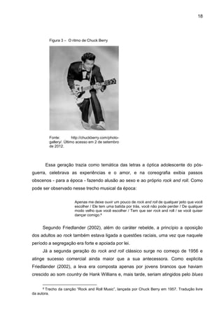 18
Essa geração trazia como temática das letras a óptica adolescente do pós-
guerra, celebrava as experiências e o amor, e na coreografia exibia passos
obscenos - para a época - fazendo alusão ao sexo e ao próprio rock and roll. Como
pode ser observado nesse trecho musical da época:
Apenas me deixe ouvir um pouco de rock and roll de qualquer jeito que você
escolher / Ele tem uma batida por trás, você não pode perder / De qualquer
modo velho que você escolher / Tem que ser rock and roll / se você quiser
dançar comigo.8
Segundo Friedlander (2002), além do caráter rebelde, a princípio a oposição
dos adultos ao rock também estava ligada a questões raciais, uma vez que naquele
período a segregação era forte e apoiada por lei.
Já a segunda geração do rock and roll clássico surge no começo de 1956 e
atinge sucesso comercial ainda maior que a sua antecessora. Como explicita
Friedlander (2002), a leva era composta apenas por jovens brancos que haviam
crescido ao som country de Hank Willians e, mais tarde, seriam atingidos pelo blues
8 Trecho da canção “Rock and Roll Music”, lançada por Chuck Berry em 1957. Tradução livre
da autora.
Figura 3 – O ritmo de Chuck Berry
Fonte: http://chuckberry.com/photo-
gallery/. Último acesso em 2 de setembro
de 2012.
 