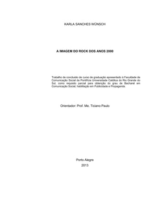 1
KARLA SANCHES WÜNSCH
A IMAGEM DO ROCK DOS ANOS 2000
Trabalho de conclusão de curso de graduação apresentado à Faculdade de
Comunicação Social da Pontifícia Universidade Católica do Rio Grande do
Sul, como requisito parcial para obtenção do grau de Bacharel em
Comunicação Social, habilitação em Publicidade e Propaganda.
Orientador: Prof. Me. Ticiano Paulo
Porto Alegre
2013
 