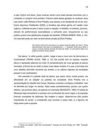 19
e pelo rhythm and blues. Suas músicas seriam uma fusão dessas memórias com o
rockabilly e o próprio rock primitivo. Fizeram parte dessa geração os cantores Jerry
Lee Lewis, Little Richard e Elvis Presley, que passou a ser designado de rei do rock.
Como descreve Friedlander (2002), a temática das letras ganha um caráter mais
ingênuo, voltando-se para o amor e para a rejeição. A rebeldia, no entanto, continua,
através de performances escandalosas o suficiente para “proporcionar ao seu
público juvenil uma gratificante projeção da rebeldia” (FRIEDLANDER, 2002, p. 91).
Um exemplo pode ser visto na letra dessa canção do Elvis Presley:
Um pouco menos de conversa e um pouco mais de ação, por favor / Esse
aborrecimento não está me satisfazendo (...) / Querida, feche seus olhos e
ouça a música/ soando através da brisa de verão / É uma ótima noite e eu
posso te ensinar como usá-la.9
Na época, “a velha guarda, porém, reage e taxa o novo som de demoníaco e
incontrolável” (FERRI; ALICE, 1995, p. 10). De acordo com os autores, naquela
altura a repressão paternal era inútil. O comportamento da nova geração já estava
renovado, a forma de se vestir e expor suas ideias mudara. E o que a princípio era
uma rebeldia domiciliar aumenta seu âmbito, e os valores vigentes da sociedade
passam a ser contestados.
Um exemplo é o grande ídolo da época, que assim como muitos jovens, via
dificuldade em se adaptar os padrões da sociedade. Elvis Presley era a
representação do rebelde sem causa. Abandou a escola e começou a trabalhar, mas
foi demitido por brigar no serviço. Após esses acontecimentos, gravou, por quatro
dólares, seu primeiro disco, de apenas um exemplar (MUGGIATI, 1985). O sulista de
Mississipi logo encontraria o sucesso com os blusões de couro negro e as jaquetas
brancas cravejadas de pedrarias. Na imagem a seguir, observam-se dois pontos
importantes do cantor: a coreografia, que envolvia o corpo todo, e o figurino, de
calça jeans justa e jaqueta.
9 Trecho da canção “Little less conversation”, lançada por Elvis Presley em 1968. Tradução
livre da autora.
 