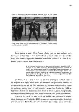 20
Figura 4 - Reprodução de cena do clipe de “Jailhouse Rock”, de Elvis Presley
Fonte: <http://www.youtube.com/watch?v=qDID_E0FDUU> Último acesso
em 2 de setembro de 2012.
Como aponta o autor, “Elvis Presley refletiu, mais do que qualquer outro
músico, as contradições do rock and roll. Seus quarenta e dois anos consumidos
numa vida intensa englobam contrastes dramáticos” (MUGGIATI, 1985, p.32).
Porém, o cantor muda o rumo de sua carreira:
A partir do seu terceiro show na televisão americana, em janeiro de 1957, a
imagem de The Pelvis (como era chamado) só poderia ser mostrada da
cintura para cima, pois sua ginga era considerada obscena. Mas a partir do
momento em que se tornou o novo rei da canção nos Estados Unidos, Elvis
perdeu a vida própria e passou a ser manipulado para fins comerciais e até
propagandísticos. Seu gesto patriótico ao ir prestar serviço militar em 1958
foi um exemplo (MUGGIATI, 1985, p.32).
Em 1960, a “Era de ouro do rock and roll clássico” chegava ao fim. A pressão
de religiosos e de órgão oficiais aliada aos interesses das gravadoras culminou no
sufocamento do rock and roll. Para a indústria, era vantagem gravar músicas menos
censuráveis e ganhar cada vez mais posições nas paradas. Friedlander (2002, p.
92) relata o destino dos ídolos dessa fase: “Berry foi indiciado, Lewis, marginalizado,
Little Richard tornou-se religioso, Elvis alistou-se e Haley tinha quase desaparecido”.
Nos anos 1960 surge um novo modelo de negócio para a indústria da música.
Ainda de acordo com Friedlander (2002), o processo retorna aos moldes do período
anterior aos anos 1950. As gravadoras reafirmam seu controle sobre a indústria
 