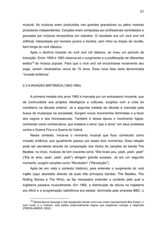 21
musical. As músicas eram produzidas nas grandes gravadoras ou pelos maiores
produtores independentes. Canções eram compostas por profissionais contratados e
gravadas por músicos temporários em estúdios. O resultado era um rock and roll
artificial, interpretado por homens jovens e bonitos, sem ritmo ou traços de revolta,
bem longe do rock clássico.
Após o declínio imposto do rock and roll clássico, se viveu um período de
transição. Entre 1959 e 1963 observa-se o surgimento e a proliferação de diferentes
estilos10 de música popular. Para que o rock and roll encontrasse novamente seu
auge, seriam necessários cerca de 10 anos. Essa nova fase seria denominada
“invasão britânica”.
2.3 A INVASÃO BRITÂNICA (1963-1964)
A primeira metade dos anos 1960 é marcada por um entusiasmo inocente, que
dá continuidade aos projetos ideológicos e culturais, surgidos com a crise do
moralismo na década anterior. Já a segunda metade da década é marcada pela
busca de mudanças na sociedade. Surgem novos movimentos feministas e a favor
dos negros e dos homossexuais. Também é dessa época o movimento hippie,
conhecido como contracultura, que bradava o lema “paz e amor” em seus protestos
contra a Guerra Fria e a Guerra do Vietnã.
Nesse contexto, inicia-se o momento musical que ficou conhecido como
invasão britânica, que igualmente passou por esses dois momentos. Essa relação
pode ser percebida através da comparação dos títulos de canções da banda The
Beatles: no inicio, músicas de tom inocente como “She loves you, yeah, yeah, yeah”
(“Ela te ama, yeah, yeah, yeah”) atingem grande sucesso. Já em um segundo
momento, surgem canções como “Revolution” (“Revolução”).
Após ter em vista o contexto histórico, para entender o surgimento do rock
inglês (aqui abordado através de suas três principais bandas: The Beatles, The
Rolling Stones e The Who), se faz necessário entender o contexto pelo qual a
Inglaterra passava musicalmente. Em 1960, a distribuição de discos na Inglaterra
era difícil e a programação radiofônica era estatal, dominada pela empresa BBC, o
10 Nessa época ressurge o folk repaginado (tendo como seu maior representante Bob Dylan), o
soul music e o motown, dois estilos essencialmente negros que exaltavam energia e negritude
(FRIEDLANDER, 2002).
 