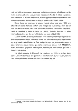 22
rock and roll levaria anos para atravessar o atlântico em direção a Grã-Bretanha. Na
rádio, o conservadorismo vetava muitas músicas em função de letras sugestivas.
Para ter acesso às músicas americanas, a única opção eram os discos editados com
atraso, muitos deles sem lançamento em solo britânico (MUGGIATI, 1985).
Como forma de preencher a lacuna musical, ainda nos anos 1950, era
difundido um estilo chamado skiffle11
, uma imitação do blues antigo, vindo do sul
rural dos Estados Unidos, feita com instrumentos caseiros como tábua de passar,
cabo de vassoura e banjo de caixa de charuto. Segundo Muggiati, foi essa
reinvenção do blues que deu ao rock britânico sua base sólida (1985).
Quando o skiffle já estava proliferado e havia sido responsável por organizar os
jovens ingleses em bandas, finalmente o rock and roll americano ganha repercussão
em larga escala na Grã-Bretanha. Esse contato faz com que os grupos comecem a
desenvolver uma nova música, que seria denominada apenas rock (MUGGIATI,
1985). Um desses grupos foi o Quarrymen, liderado por John Lennon, que viria a
fundar o The Beatles.
Na cidade costeira de Liverpool, na Inglaterra, em 1960, os amigos John
Lennon, Paul McCartney e George Harrison transformariam o grupo Quarrymen em
uma banda profissional de rock and roll: o The Beatles (Fig. 5).
11 Assista: <http://www.youtube.com/watch?v=UFNKGccDJx4>. Último acesso em: 2 de
setembro de 2012.
 