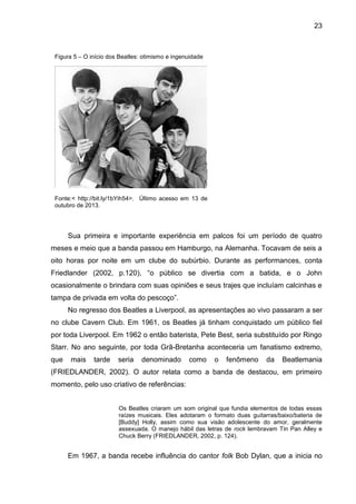 23
Sua primeira e importante experiência em palcos foi um período de quatro
meses e meio que a banda passou em Hamburgo, na Alemanha. Tocavam de seis a
oito horas por noite em um clube do subúrbio. Durante as performances, conta
Friedlander (2002, p.120), “o público se divertia com a batida, e o John
ocasionalmente o brindara com suas opiniões e seus trajes que incluíam calcinhas e
tampa de privada em volta do pescoço”.
No regresso dos Beatles a Liverpool, as apresentações ao vivo passaram a ser
no clube Cavern Club. Em 1961, os Beatles já tinham conquistado um público fiel
por toda Liverpool. Em 1962 o então baterista, Pete Best, seria substituído por Ringo
Starr. No ano seguinte, por toda Grã-Bretanha aconteceria um fanatismo extremo,
que mais tarde seria denominado como o fenômeno da Beatlemania
(FRIEDLANDER, 2002). O autor relata como a banda de destacou, em primeiro
momento, pelo uso criativo de referências:
Os Beatles criaram um som original que fundia elementos de todas essas
raízes musicais. Eles adotaram o formato duas guitarras/baixo/bateria de
[Buddy] Holly, assim como sua visão adolescente do amor, geralmente
assexuada. O manejo hábil das letras de rock lembravam Tin Pan Alley e
Chuck Berry (FRIEDLANDER, 2002, p. 124).
Em 1967, a banda recebe influência do cantor folk Bob Dylan, que a inicia no
Figura 5 – O início dos Beatles: otimismo e ingenuidade
Fonte:< http://bit.ly/1bYih54>. Último acesso em 13 de
outubro de 2013.
 