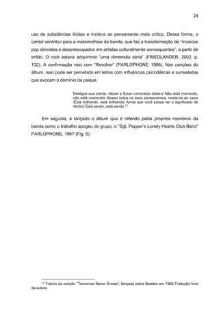 24
uso de substâncias ilícitas e incita-a ao pensamento mais crítico. Dessa forma, o
cantor contribui para a metamorfose da banda, que faz a transformação de “músicos
pop otimistas e despreocupados em artistas culturalmente consequentes”, a partir de
então. O rock estava adquirindo “uma dimensão séria” (FRIEDLANDER, 2002, p.
132). A confirmação veio com “Revolver” (PARLOPHONE, 1966). Nas canções do
álbum, isso pode ser percebido em letras com influências psicodélicas e surrealistas
que evocam o domínio da psique:
Desligue sua mente, relaxe e flutue correnteza abaixo/ Não está morrendo,
não está morrendo/ Abaixo todos os seus pensamentos, renda-os ao vazio
/Está brilhando, está brilhando/ Ainda que você possa ver o significado de
dentro/ Está sendo, está sendo.12
Em seguida, é lançado o álbum que é referido pelos próprios membros da
banda como o trabalho apogeu do grupo, o “Sgt. Pepper’s Lonely Hearts Club Band”
PARLOPHONE, 1967 (Fig. 6).
12 Trecho da canção “Tomorrow Never Knows”, lançada pelos Beatles em 1966.Tradução livre
da autora.
 