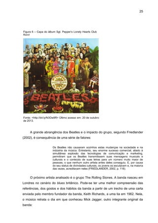 25
A grande abrangência dos Beatles e o impacto do grupo, segundo Friedlander
(2002), é consequência de uma série de fatores:
Os Beatles não causaram sozinhos estas mudanças na sociedade e na
indústria da música. Entretanto, seu enorme sucesso comercial, aliado à
simultânea explosão das tecnologias de comunicação e marketing,
permitiram que os Beatles transmitissem suas mensagens musicais e
culturais e o conteúdo de suas letras para um número muito maior de
pessoas, o que nenhum outro artista antes deles conseguiu. E, por causa
do seu status de divindades culturais, os jovens os escutavam e, na maioria
das vezes, acreditavam neles (FRIEDLANDER, 2002, p. 118).
O próximo artista analisado é o grupo The Rolling Stones. A banda nasceu em
Londres no cenário do blues britânico. Pode-se ter uma melhor compreensão das
referências, dos gostos e dos hábitos da banda a partir de um trecho de uma carta
enviada pelo membro fundador da banda, Keith Richards, a uma tia em 1962. Nela,
o músico retrata o dia em que conheceu Mick Jagger, outro integrante original da
banda:
Figura 6 – Capa do álbum Sgt. Pepper’s Lonely Hearts Club
Band
Fonte: <http://bit.ly/N3Ow9R> Último acesso em: 20 de outubro
de 2013.
 