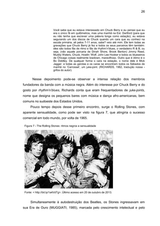 26
Você sabe que eu estava interessado em Chuck Berry e eu pensei que eu
era o único fã em quilômetros, mas uma manhã na Est. Dartford (para que
eu não tenha que escrever uma palavra longa como estação), eu estava
segurando um dos discos de Chuck quando um cara que eu conheci na
escola primária, ali pelos 7-11 anos, sabe? veio até mim. Ele tem todas as
gravações que Chuck Berry já fez e todos os seus parceiros têm também:
eles são todos fãs de ritmo e fãs de rhythm’n’blues, o verdadeiro R & B, ou
seja, (não aquele porcaria de Dinah Shore, Brook Benton) Jimmy Reed,
Muddy Waters, Chuck, Howlin ‘Wolf, John Lee Hooker e todos os blueseiros
de Chicago coisas realmente lowdown, maravilhoso. Outro que é ótimo é o
Bo Diddley. De qualquer forma o cara na estação, o nome dele é Mick
Jagger. e todas as garotas e os caras se encontram todos os Sábados de
manhã no ‘Carrossel’, um juke-joint. (RICHARDS, 1962, tradução nossa -
grifos do autor).
Nesse depoimento pode-se observar a intensa relação dos membros
fundadores da banda com a música negra. Além do interesse por Chuck Berry e do
gosto por rhythm’n’blues, Richards conta que eram frequentadores de juke-joints,
nome que designa os pequenos bares com música e dança afro-americanas, bem
comuns no sudoeste dos Estados Unidos.
Pouco tempo depois desse primeiro encontro, surge o Rolling Stones, com
aparente sensualidade, como pode ser visto na figura 7, que atingiria o sucesso
comercial em todo mundo, por volta de 1965.
Simultaneamente à autodestruição dos Beatles, os Stones ingressavam em
sua Era de Ouro (MUGGIATI, 1985), marcada pelo crescimento intelectual e pelo
Figura 7 - The Rolling Stones: ritmos negros e sensualidade
Fonte: < http://bit.ly/1a4VdTg>. Último acesso em 20 de outubro de 2013.
 