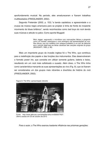 27
aprofundamento musical. No período, eles amadureceram e fizeram trabalhos
multifacetados (FRIEDLANDER, 2002).
Segundo Frielander (2002, p. 153) “a banda capitalizou a agressividade e a
crueza da música negra americana para se projetar à linha de frente do incipiente
movimento do blues britânico”, sendo reconhecidos como bad boys do rock devido
suas músicas e atitude no palco. Como aponta Muggiati:
Mick Jagger, segurando o microfone com insinuações fálicas e gingando
como um travesti, antecipava o rock andrógino nas apresentações ao vivo.
Nos discos, sua voz metálica com sotaque proletário e um tom de deboche
era o veículo ideal para as letras cáusticas das canções originais do grupo
(MUGGIATI, 1985, p. 88).
Mais um importante grupo da invasão inglesa foi o The Who, que contribuiu
para a redefinição dos papéis e das funções dos instrumentos. Eles desenvolveram
o formato power trio, que consistia em utilizar somente guitarra, bateria e baixo,
resultando em um rock mais sofisticado e ousado. Além disso, o The Who tinha
como característica marcante as suas apresentações ao vivo (Fig. 8), que os fizeram
ser considerados um dos grupos mais vibrantes e divertidos da história do rock
(FRIEDLANDER, 2002).
Para o autor, o The Who exerceu bastante influência nas próximas gerações:
Figura 8- The Who: apresentação vibrante
Fonte: http://www.allmusic.com/artist/the-who-mn0000577627.
Último acesso em 20 de outubro de 2013
 