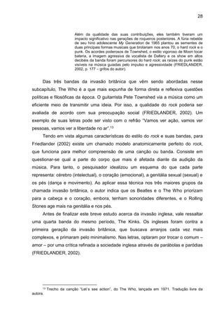 28
Além da qualidade das suas contribuições, eles também tiveram um
impacto significativo nas gerações de roqueiros posteriores. A fúria rebelde
de seu hino adolescente My Generation de 1965 plantou as sementes de
duas principais formas musicais que brotariam nos anos 70, o hard rock e o
punk. Os acordes poderosos de Townshed, o estilo vigoroso de Moon tocar
bateria, a imagem agressiva de vocalista de Daltery e os show em altos
decibéis da banda foram percursores do hard rock; as raízes do punk estão
visíveis na música guiadas pelo impulso e agressividade (FRIEDLANDER,
2002, p. 177 – grifos do autor).
Das três bandas da invasão britânica que vêm sendo abordadas nesse
subcapítulo, The Who é a que mais expunha de forma direta e reflexiva questões
políticas e filosóficas da época. O guitarrista Pete Townshed via a música como um
eficiente meio de transmitir uma ideia. Por isso, a qualidade do rock poderia ser
avaliada de acordo com sua preocupação social (FRIEDLANDER, 2002). Um
exemplo de suas letras pode ser visto com o refrão “Vamos ver ação, vamos ver
pessoas, vamos ver a liberdade no ar”.13
Tendo em vista algumas características do estilo do rock e suas bandas, para
Friedlander (2002) existe um chamado modelo anatomicamente perfeito do rock,
que funciona para melhor compreensão de uma canção ou banda. Consiste em
questionar-se qual a parte do corpo que mais é afetada diante da audição da
música. Para tanto, o pesquisador idealizou um esquema do que cada parte
representa: cérebro (intelectual), o coração (emocional), a genitália sexual (sexual) e
os pés (dança e movimento). Ao aplicar essa técnica nos três maiores grupos da
chamada invasão britânica, o autor indica que os Beatles e o The Who priorizam
para a cabeça e o coração, embora, tenham sonoridades diferentes, e o Rolling
Stones age mais na genitália e nos pés.
Antes de finalizar este breve estudo acerca da invasão inglesa, vale ressaltar
uma quarta banda do mesmo período, The Kinks. Os ingleses foram contra a
primeira geração da invasão britânica, que buscava arranjos cada vez mais
complexos, e primaram pelo minimalismo. Nas letras, optaram por trocar o comum –
amor – por uma crítica refinada a sociedade inglesa através de parábolas e paródias
(FRIEDLANDER, 2002).
13 Trecho da canção “Let´s see action”, do The Who, lançada em 1971. Tradução livre da
autora.
 