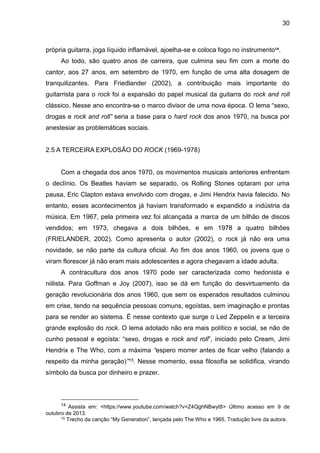 30
própria guitarra, joga líquido inflamável, ajoelha-se e coloca fogo no instrumento14
.
Ao todo, são quatro anos de carreira, que culmina seu fim com a morte do
cantor, aos 27 anos, em setembro de 1970, em função de uma alta dosagem de
tranquilizantes. Para Friedlander (2002), a contribuição mais importante do
guitarrista para o rock foi a expansão do papel musical da guitarra do rock and roll
clássico. Nesse ano encontra-se o marco divisor de uma nova época. O lema “sexo,
drogas e rock and roll” seria a base para o hard rock dos anos 1970, na busca por
anestesiar as problemáticas sociais.
2.5 A TERCEIRA EXPLOSÃO DO ROCK (1969-1978)
Com a chegada dos anos 1970, os movimentos musicais anteriores enfrentam
o declínio. Os Beatles haviam se separado, os Rolling Stones optaram por uma
pausa, Eric Clapton estava envolvido com drogas, e Jimi Hendrix havia falecido. No
entanto, esses acontecimentos já haviam transformado e expandido a indústria da
música. Em 1967, pela primeira vez foi alcançada a marca de um bilhão de discos
vendidos; em 1973, chegava a dois bilhões, e em 1978 a quatro bilhões
(FRIELANDER, 2002). Como apresenta o autor (2002), o rock já não era uma
novidade, se não parte da cultura oficial. Ao fim dos anos 1960, os jovens que o
viram florescer já não eram mais adolescentes e agora chegavam a idade adulta.
A contracultura dos anos 1970 pode ser caracterizada como hedonista e
niilista. Para Goffman e Joy (2007), isso se dá em função do desvirtuamento da
geração revolucionária dos anos 1960, que sem os esperados resultados culminou
em crise, tendo na sequência pessoas comuns, egoístas, sem imaginação e prontas
para se render ao sistema. É nesse contexto que surge o Led Zeppelin e a terceira
grande explosão do rock. O lema adotado não era mais político e social, se não de
cunho pessoal e egoísta: “sexo, drogas e rock and roll”, iniciado pelo Cream, Jimi
Hendrix e The Who, com a máxima “espero morrer antes de ficar velho (falando a
respeito da minha geração)”15. Nesse momento, essa filosofia se solidifica, virando
símbolo da busca por dinheiro e prazer.
14 Assista em: <https://www.youtube.com/watch?v=Z4QghNBwyt8> Último acesso em 9 de
outubro de 2013.
15 Trecho da canção “My Generation”, lançada pelo The Who e 1965. Tradução livre da autora.
 
