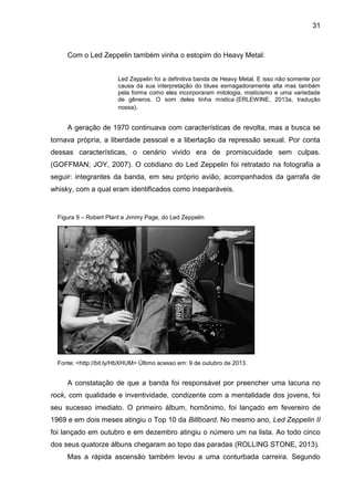 31
Com o Led Zeppelin também vinha o estopim do Heavy Metal:
Led Zeppelin foi a definitiva banda de Heavy Metal. E isso não somente por
causa da sua interpretação do blues esmagadoramente alta mas também
pela forma como eles incorporaram mitologia, misticismo e uma variedade
de gêneros. O som deles tinha mística (ERLEWINE, 2013a, tradução
nossa).
A geração de 1970 continuava com características de revolta, mas a busca se
tornava própria, a liberdade pessoal e a libertação da repressão sexual. Por conta
dessas características, o cenário vivido era de promiscuidade sem culpas.
(GOFFMAN; JOY, 2007). O cotidiano do Led Zeppelin foi retratado na fotografia a
seguir: integrantes da banda, em seu próprio avião, acompanhados da garrafa de
whisky, com a qual eram identificados como inseparáveis.
A constatação de que a banda foi responsável por preencher uma lacuna no
rock, com qualidade e inventividade, condizente com a mentalidade dos jovens, foi
seu sucesso imediato. O primeiro álbum, homônimo, foi lançado em fevereiro de
1969 e em dois meses atingiu o Top 10 da Billboard. No mesmo ano, Led Zeppelin II
foi lançado em outubro e em dezembro atingiu o número um na lista. Ao todo cinco
dos seus quatorze álbuns chegaram ao topo das paradas (ROLLING STONE, 2013).
Mas a rápida ascensão também levou a uma conturbada carreira. Segundo
Figura 9 – Robert Plant e Jimmy Page, do Led Zeppelin
Fonte: <http://bit.ly/HbXHUM> Último acesso em: 9 de outubro de 2013.
 