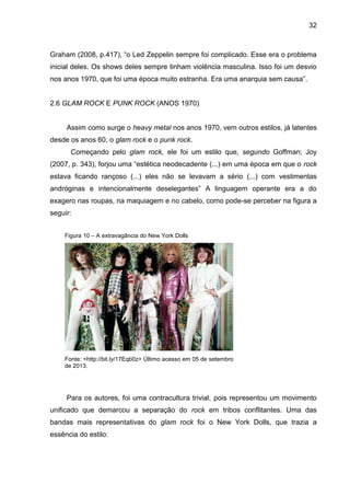32
Graham (2008, p.417), “o Led Zeppelin sempre foi complicado. Esse era o problema
inicial deles. Os shows deles sempre tinham violência masculina. Isso foi um desvio
nos anos 1970, que foi uma época muito estranha. Era uma anarquia sem causa”.
2.6 GLAM ROCK E PUNK ROCK (ANOS 1970)
Assim como surge o heavy metal nos anos 1970, vem outros estilos, já latentes
desde os anos 60, o glam rock e o punk rock.
Começando pelo glam rock, ele foi um estilo que, segundo Goffman; Joy
(2007, p. 343), forjou uma “estética neodecadente (...) em uma época em que o rock
estava ficando rançoso (...) eles não se levavam a sério (...) com vestimentas
andróginas e intencionalmente deselegantes” A linguagem operante era a do
exagero nas roupas, na maquiagem e no cabelo, como pode-se perceber na figura a
seguir:
Para os autores, foi uma contracultura trivial, pois representou um movimento
unificado que demarcou a separação do rock em tribos conflitantes. Uma das
bandas mais representativas do glam rock foi o New York Dolls, que trazia a
essência do estilo:
Fonte: <http://bit.ly/17Eqb0z> Último acesso em 05 de setembro
de 2013.
Figura 10 – A extravagância do New York Dolls
 