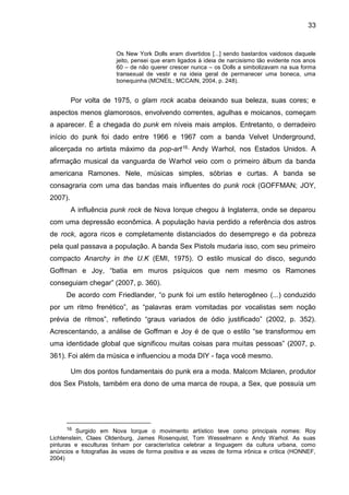 33
Os New York Dolls eram divertidos [...] sendo bastardos vaidosos daquele
jeito, pensei que eram ligados à ideia de narcisismo tão evidente nos anos
60 – de não querer crescer nunca – os Dolls a simbolizavam na sua forma
transexual de vestir e na ideia geral de permanecer uma boneca, uma
bonequinha (MCNEIL; MCCAIN, 2004, p. 248).
Por volta de 1975, o glam rock acaba deixando sua beleza, suas cores; e
aspectos menos glamorosos, envolvendo correntes, agulhas e moicanos, começam
a aparecer. É a chegada do punk em níveis mais amplos. Entretanto, o derradeiro
início do punk foi dado entre 1966 e 1967 com a banda Velvet Underground,
alicerçada no artista máximo da pop-art16, Andy Warhol, nos Estados Unidos. A
afirmação musical da vanguarda de Warhol veio com o primeiro álbum da banda
americana Ramones. Nele, músicas simples, sóbrias e curtas. A banda se
consagraria com uma das bandas mais influentes do punk rock (GOFFMAN; JOY,
2007).
A influência punk rock de Nova Iorque chegou à Inglaterra, onde se deparou
com uma depressão econômica. A população havia perdido a referência dos astros
de rock, agora ricos e completamente distanciados do desemprego e da pobreza
pela qual passava a população. A banda Sex Pistols mudaria isso, com seu primeiro
compacto Anarchy in the U.K (EMI, 1975). O estilo musical do disco, segundo
Goffman e Joy, “batia em muros psíquicos que nem mesmo os Ramones
conseguiam chegar” (2007, p. 360).
De acordo com Friedlander, “o punk foi um estilo heterogêneo (...) conduzido
por um ritmo frenético”, as “palavras eram vomitadas por vocalistas sem noção
prévia de ritmos”, refletindo “graus variados de ódio justificado” (2002, p. 352).
Acrescentando, a análise de Goffman e Joy é de que o estilo “se transformou em
uma identidade global que significou muitas coisas para muitas pessoas” (2007, p.
361). Foi além da música e influenciou a moda DIY - faça você mesmo.
Um dos pontos fundamentais do punk era a moda. Malcom Mclaren, produtor
dos Sex Pistols, também era dono de uma marca de roupa, a Sex, que possuía um
16 Surgido em Nova Iorque o movimento artístico teve como principais nomes: Roy
Lichtenstein, Claes Oldenburg, James Rosenquist, Tom Wesselmann e Andy Warhol. As suas
pinturas e esculturas tinham por característica celebrar a linguagem da cultura urbana, como
anúncios e fotografias às vezes de forma positiva e as vezes de forma irônica e crítica (HONNEF,
2004)
 