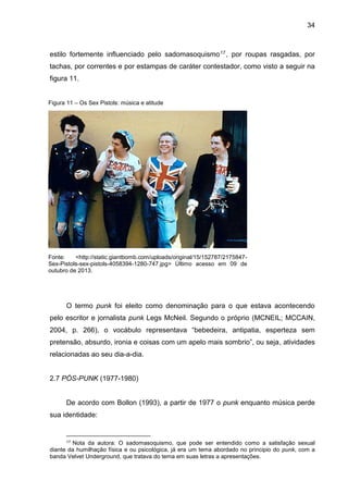 34
estilo fortemente influenciado pelo sadomasoquismo17, por roupas rasgadas, por
tachas, por correntes e por estampas de caráter contestador, como visto a seguir na
figura 11.
O termo punk foi eleito como denominação para o que estava acontecendo
pelo escritor e jornalista punk Legs McNeil. Segundo o próprio (MCNEIL; MCCAIN,
2004, p. 266), o vocábulo representava “bebedeira, antipatia, esperteza sem
pretensão, absurdo, ironia e coisas com um apelo mais sombrio”, ou seja, atividades
relacionadas ao seu dia-a-dia.
2.7 PÓS-PUNK (1977-1980)
De acordo com Bollon (1993), a partir de 1977 o punk enquanto música perde
sua identidade:
17 Nota da autora: O sadomasoquismo, que pode ser entendido como a satisfação sexual
diante da humilhação física e ou psicológica, já era um tema abordado no principio do punk, com a
banda Velvet Underground, que tratava do tema em suas letras a apresentações.
Figura 11 – Os Sex Pistols: música e atitude
Fonte: <http://static.giantbomb.com/uploads/original/15/152787/2175847-
Sex-Pistols-sex-pistols-4058394-1280-747.jpg> Último acesso em 09 de
outubro de 2013.
 