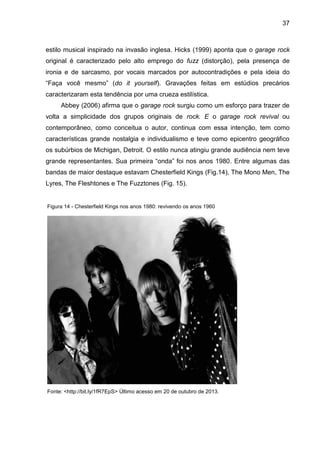 37
estilo musical inspirado na invasão inglesa. Hicks (1999) aponta que o garage rock
original é caracterizado pelo alto emprego do fuzz (distorção), pela presença de
ironia e de sarcasmo, por vocais marcados por autocontradições e pela ideia do
“Faça você mesmo” (do it yourself). Gravações feitas em estúdios precários
caracterizaram esta tendência por uma crueza estilística.
Abbey (2006) afirma que o garage rock surgiu como um esforço para trazer de
volta a simplicidade dos grupos originais de rock. E o garage rock revival ou
contemporâneo, como conceitua o autor, continua com essa intenção, tem como
características grande nostalgia e individualismo e teve como epicentro geográfico
os subúrbios de Michigan, Detroit. O estilo nunca atingiu grande audiência nem teve
grande representantes. Sua primeira “onda” foi nos anos 1980. Entre algumas das
bandas de maior destaque estavam Chesterfield Kings (Fig.14), The Mono Men, The
Lyres, The Fleshtones e The Fuzztones (Fig. 15).
Fonte: <http://bit.ly/1fR7EpS> Último acesso em 20 de outubro de 2013.
Figura 14 - Chesterfield Kings nos anos 1980: revivendo os anos 1960
 