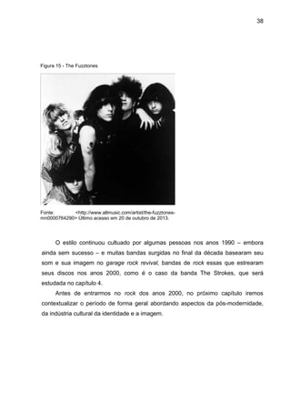 38
O estilo continuou cultuado por algumas pessoas nos anos 1990 – embora
ainda sem sucesso – e muitas bandas surgidas no final da década basearam seu
som e sua imagem no garage rock revival, bandas de rock essas que estrearam
seus discos nos anos 2000, como é o caso da banda The Strokes, que será
estudada no capítulo 4.
Antes de entrarmos no rock dos anos 2000, no próximo capítulo iremos
contextualizar o período de forma geral abordando aspectos da pós-modernidade,
da indústria cultural da identidade e a imagem.
Figura 15 - The Fuzztones
Fonte: <http://www.allmusic.com/artist/the-fuzztones-
mn0000764290> Último acesso em 20 de outubro de 2013.
 