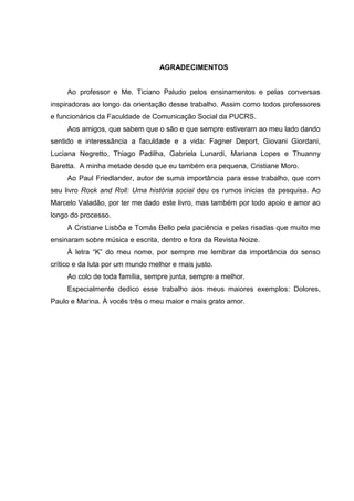 3
AGRADECIMENTOS
Ao professor e Me. Ticiano Paludo pelos ensinamentos e pelas conversas
inspiradoras ao longo da orientação desse trabalho. Assim como todos professores
e funcionários da Faculdade de Comunicação Social da PUCRS.
Aos amigos, que sabem que o são e que sempre estiveram ao meu lado dando
sentido e interessância a faculdade e a vida: Fagner Deport, Giovani Giordani,
Luciana Negretto, Thiago Padilha, Gabriela Lunardi, Mariana Lopes e Thuanny
Baretta. A minha metade desde que eu também era pequena, Cristiane Moro.
Ao Paul Friedlander, autor de suma importância para esse trabalho, que com
seu livro Rock and Roll: Uma história social deu os rumos inicias da pesquisa. Ao
Marcelo Valadão, por ter me dado este livro, mas também por todo apoio e amor ao
longo do processo.
A Cristiane Lisbôa e Tomás Bello pela paciência e pelas risadas que muito me
ensinaram sobre música e escrita, dentro e fora da Revista Noize.
À letra “K” do meu nome, por sempre me lembrar da importância do senso
crítico e da luta por um mundo melhor e mais justo.
Ao colo de toda família, sempre junta, sempre a melhor.
Especialmente dedico esse trabalho aos meus maiores exemplos: Dolores,
Paulo e Marina. À vocês três o meu maior e mais grato amor.
 