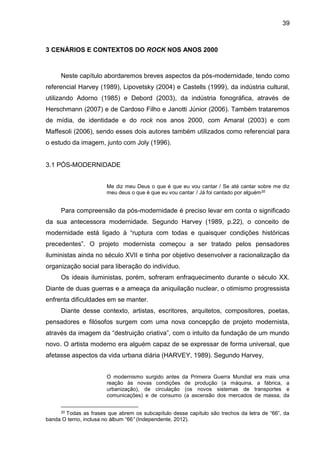 39
3 CENÁRIOS E CONTEXTOS DO ROCK NOS ANOS 2000
Neste capítulo abordaremos breves aspectos da pós-modernidade, tendo como
referencial Harvey (1989), Lipovetsky (2004) e Castells (1999), da indústria cultural,
utilizando Adorno (1985) e Debord (2003), da indústria fonográfica, através de
Herschmann (2007) e de Cardoso Filho e Janotti Júnior (2006). Também trataremos
de mídia, de identidade e do rock nos anos 2000, com Amaral (2003) e com
Maffesoli (2006), sendo esses dois autores também utilizados como referencial para
o estudo da imagem, junto com Joly (1996).
3.1 PÓS-MODERNIDADE
Me diz meu Deus o que é que eu vou cantar / Se até cantar sobre me diz
meu deus o que é que eu vou cantar / Já foi cantado por alguém20
Para compreensão da pós-modernidade é preciso levar em conta o significado
da sua antecessora modernidade. Segundo Harvey (1989, p.22), o conceito de
modernidade está ligado à “ruptura com todas e quaisquer condições históricas
precedentes”. O projeto modernista começou a ser tratado pelos pensadores
iluministas ainda no século XVII e tinha por objetivo desenvolver a racionalização da
organização social para liberação do indivíduo.
Os ideais iluministas, porém, sofreram enfraquecimento durante o século XX.
Diante de duas guerras e a ameaça da aniquilação nuclear, o otimismo progressista
enfrenta dificuldades em se manter.
Diante desse contexto, artistas, escritores, arquitetos, compositores, poetas,
pensadores e filósofos surgem com uma nova concepção de projeto modernista,
através da imagem da “destruição criativa”, com o intuito da fundação de um mundo
novo. O artista moderno era alguém capaz de se expressar de forma universal, que
afetasse aspectos da vida urbana diária (HARVEY, 1989). Segundo Harvey,
O modernismo surgido antes da Primeira Guerra Mundial era mais uma
reação às novas condições de produção (a máquina, a fábrica, a
urbanização), de circulação (os novos sistemas de transportes e
comunicações) e de consumo (a ascensão dos mercados de massa, da
20 Todas as frases que abrem os subcapítulo desse capítulo são trechos da letra de “66”, da
banda O terno, inclusa no álbum “66” (Independente, 2012).
 