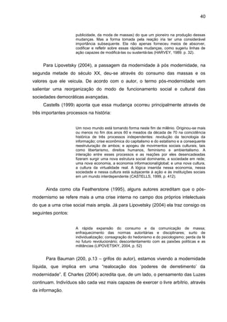 40
publicidade, da moda de massas) do que um pioneiro na produção dessas
mudanças. Mas a forma tomada pela reação iria ter uma considerável
importância subsequente. Ela não apenas forneceu meios de absorver,
codificar e refletir sobre essas rápidas mudanças, como sugeriu linhas de
ação capazes de modificá-las ou sustentá-las (HARVEY, 1989. p. 32).
Para Lipovetsky (2004), a passagem da modernidade à pós modernidade, na
segunda metade do século XX, deu-se através do consumo das massas e os
valores que ele veicula. De acordo com o autor, o termo pós-modernidade vem
salientar uma reorganização do modo de funcionamento social e cultural das
sociedades democráticas avançadas.
Castells (1999) aponta que essa mudança ocorreu principalmente através de
três importantes processos na história:
Um novo mundo está tomando forma neste fim de milênio. Originou-se mais
ou menos no fim dos anos 60 e meados da década de 70 na coincidência
histórica de três processos independentes: revolução da tecnologia da
informação; crise econômica do capitalismo e do estatismo e a consequente
reestruturação de ambos; e apogeu de movimentos sociais culturais, tais
como libertarismo, direitos humanos, feminismo e ambientalismo. A
interação entre esses processos e as reações por eles desencadeadas
fizeram surgir uma nova estrutura social dominante, a sociedade em rede;
uma nova economia, a economia informacional/global; e uma nova cultura,
a cultura da virtualidade real. A lógica inserida nessa economia, nessa
sociedade e nessa cultura está subjacente à ação e às instituições sociais
em um mundo interdependente (CASTELLS, 1999, p. 412).
Ainda como cita Featherstone (1995), alguns autores acreditam que o pós-
modernismo se refere mais a uma crise interna no campo dos próprios intelectuais
do que a uma crise social mais ampla. Já para Lipovetsky (2004) ela traz consigo os
seguintes pontos:
A rápida expansão do consumo e da comunicação de massa;
enfraquecimento das normas autoritárias e disciplinares; surto de
individualização; consagração do hedonismo e do psicologismo; perda da fé
no futuro revolucionário; descontentamento com as paixões políticas e as
militâncias (LIPOVETSKY, 2004, p. 52)
Para Bauman (200, p.13 – grifos do autor), estamos vivendo a modernidade
líquida, que implica em uma “realocação dos ‘poderes de derretimento’ da
modernidade”. E Charles (2004) acredita que, de um lado, o pensamento das Luzes
continuam. Indivíduos são cada vez mais capazes de exercer o livre arbítrio, através
da informação.
 