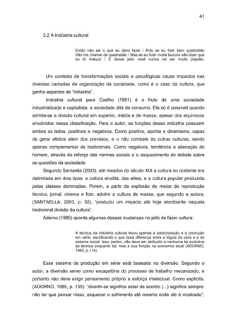 41
3.2 A Indústria cultural
Então não sei o que eu devo fazer / Pois se eu fizer bem quadradão
Vão me chamar de quadradão / Mas se eu fizer muita loucura vão dizer que
eu tô maluco / E desse jeito você nunca vai ser muito popular.
Um contexto de transformações sociais e psicológicas causa impactos nas
diversas camadas de organização da sociedade, como é o caso da cultura, que
ganha aspectos de “indústria”.
Indústria cultural para Coelho (1981) é o fruto de uma sociedade
industrializada e capitalista, a sociedade dita de consumo. Ela só é possível quando
admite-se a divisão cultural em superior, média e de massa, apesar dos equívocos
envolvidos nessa classificação. Para o autor, as funções dessa indústria possuem
ambos os lados, positivos e negativos. Como positivo, aponta o dinamismo, capaz
de gerar efeitos além dos previstos, e o não combate às outras culturas, sendo
apenas complementar às tradicionais. Como negativos, tendência a alienação do
homem, através do reforço das normas sociais e o esquecimento do debate sobre
as questões da sociedade.
Segundo Santaella (2003), até meados do século XIX a cultura no ocidente era
delimitada em dois tipos: a cultura erudita, das elites, e a cultura popular produzida
pelas classes dominadas. Porém, a partir da explosão de meios de reprodução
técnica, jornal, cinema e foto, advém a cultura de massa, que segundo a autora,
(SANTAELLA, 2003, p. 52), “produziu um impacto até hoje atordoante naquela
tradicional divisão da cultura”.
Adorno (1985) aponta algumas dessas mudanças no jeito de fazer cultura:
A técnica da indústria cultural levou apenas à padronização e à produção
em série, sacrificando o que fazia diferença entre a lógica da obra e a do
sistema social. Isso, porém, não deve ser atribuído a nenhuma lei evolutiva
da técnica enquanto tal, mas à sua função na economia atual (ADORNO,
1985, p.114)
Esse sistema de produção em série está baseado na diversão. Segundo o
autor, a diversão serve como escapatória do processo de trabalho mecanizado, e
portanto não deve exigir pensamento próprio e esforço intelectual. Como explicita,
(ADORNO, 1985, p. 135): “divertir-se significa estar de acordo (...) significa sempre:
não ter que pensar nisso, esquecer o sofrimento até mesmo onde ele é mostrado”,
 
