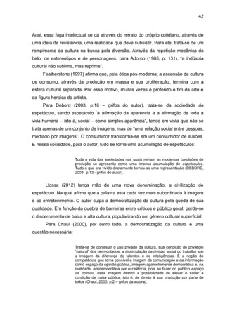 42
Aqui, essa fuga intelectual se dá através do retrato do próprio cotidiano, através de
uma ideia de resistência, uma realidade que deve subsistir. Para ele, trata-se de um
rompimento da cultura na busca pela diversão. Através da repetição mecânica do
belo, de estereótipos e de personagens, para Adorno (1985, p. 131), “a indústria
cultural não sublima, mas reprime”.
Featherstone (1997) afirma que, pela ótica pós-moderna, a ascensão da cultura
de consumo, através da produção em massa e sua proliferação, termina com a
esfera cultural separada. Por esse motivo, muitas vezes é proferido o fim da arte e
da figura heroica do artista.
Para Debord (2003, p.16 – grifos do autor), trata-se da sociedade do
espetáculo, sendo espetáculo “a afirmação da aparência e a afirmação de toda a
vida humana – isto é, social – como simples aparência”, tendo em vista que não se
trata apenas de um conjunto de imagens, mas de “uma relação social entre pessoas,
mediado por imagens”. O consumidor transforma-se em um consumidor de ilusões.
E nessa sociedade, para o autor, tudo se torna uma acumulação de espetáculos:
Toda a vida das sociedades nas quais reinam as modernas condições de
produção se apresenta como uma imensa acumulação de espetáculos.
Tudo o que era vivido diretamente tornou-se uma representação (DEBORD,
2003, p.13 - grifos do autor).
Llossa (2012) lança mão de uma nova denominação, a civilização de
espetáculo. Na qual afirma que a palavra está cada vez mais subordinada à imagem
e ao entretenimento. O autor culpa a democratização da cultura pela queda de sua
qualidade. Em função da quebra de barreiras entre críticos e público geral, perde-se
o discernimento de baixa e alta cultura, popularizando um gênero cultural superficial.
Para Chauí (2000), por outro lado, a democratização da cultura é uma
questão necessária:
Trata-se de contestar o uso privado da cultura, sua condição de privilégio
“natural” dos bem-dotados, a dissimulação da divisão social do trabalho sob
a imagem da diferença de talentos e de inteligências. É a noção de
competência que torna possível a imagem da comunicação e da informação
como espaço da opinião pública, imagem aparentemente democrática e, na
realidade, antidemocrática por excelência, pois ao fazer do público espaço
da opinião, essa imagem destrói a possibilidade de elevar o saber à
condição de coisa pública, isto é, de direito à sua produção por parte de
todos (Chauí, 2000, p.2 – grifos da autora).
 